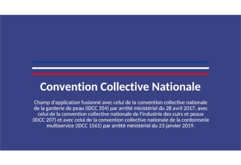 Convention collective nationale des industries de la maroquinerie, articles de voyage, chasse-sellerie, gainerie, bracelets en cuir du 9 septembre 2005. Etendue par arrêté du 12 juin 2006 JORF 23 juin 2006. Champ d'application fusionné avec celui de la convention collective nationale de la ganterie de peau (IDCC 354) par arrêté ministériel du 28 avril 2017, avec celui de la convention collective nationale de l'industrie des cuirs et peaux (IDCC 207) et avec celui de la convention collective nationale de la cordonnerie multiservice (IDCC 1561) par arrêté ministériel du 23 janvier 2019.