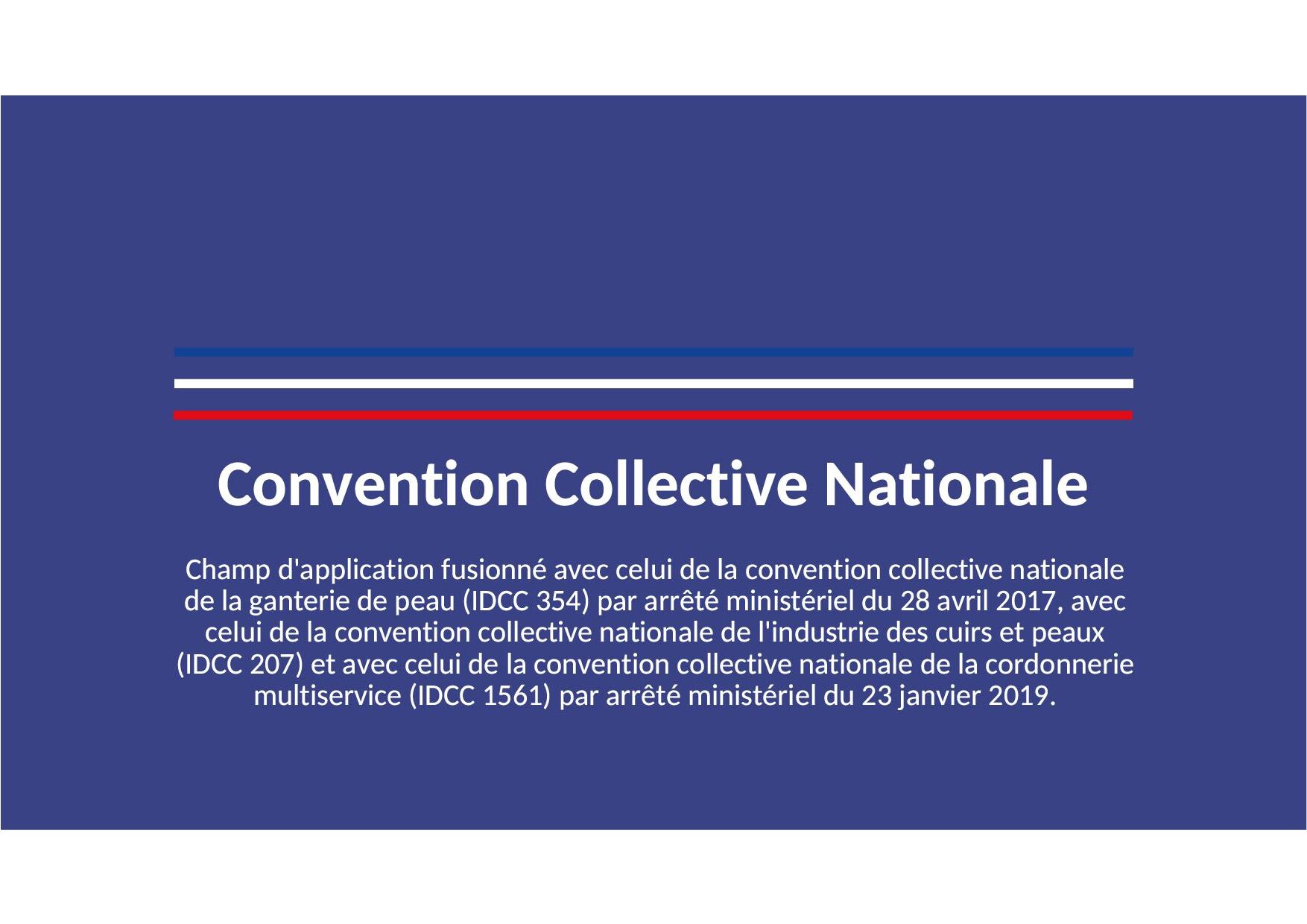 Convention collective nationale des industries de la maroquinerie, articles de voyage, chasse-sellerie, gainerie, bracelets en cuir du 9 septembre 2005. Etendue par arrêté du 12 juin 2006 JORF 23 juin 2006. Champ d'application fusionné avec celui de la convention collective nationale de la ganterie de peau (IDCC 354) par arrêté ministériel du 28 avril 2017, avec celui de la convention collective nationale de l'industrie des cuirs et peaux (IDCC 207) et avec celui de la convention collective nationale de la cordonnerie multiservice (IDCC 1561) par arrêté ministériel du 23 janvier 2019.